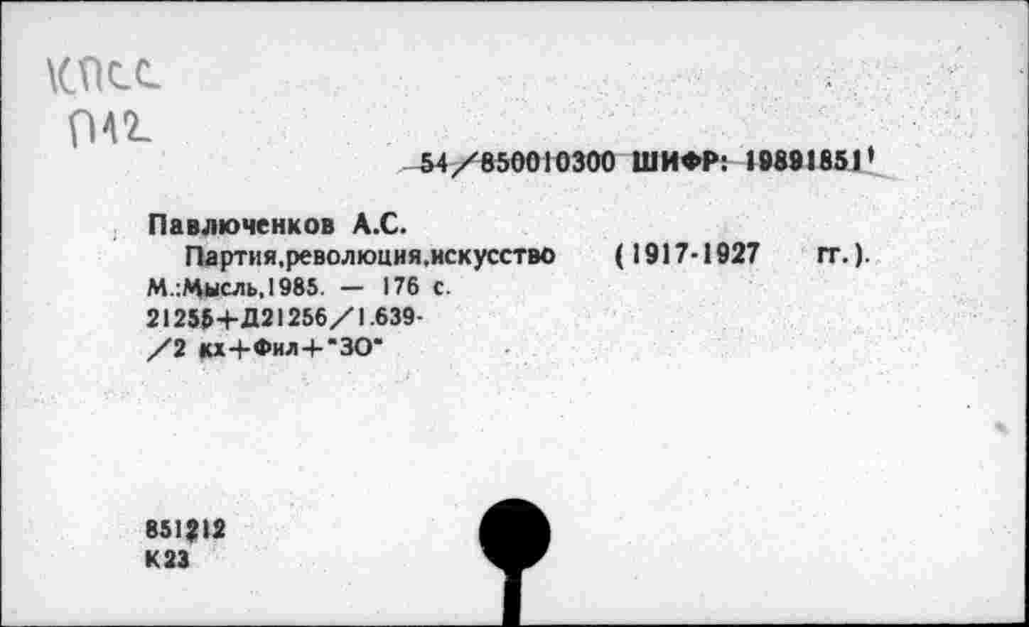 ﻿КПСС
041
54/850010300 ШИФР: 19891851*
Павлюченков А.С.
Партия.революция.нскусство (1917-1927 гг.).
М.:Мысль,1985. — 176 с.
212554- Д21256/1.639-
/2 кх4-Фил+“ЗО*
851Ц2 К 23